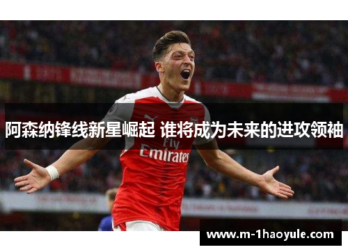 阿森纳锋线新星崛起 谁将成为未来的进攻领袖