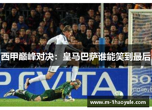 西甲巅峰对决：皇马巴萨谁能笑到最后