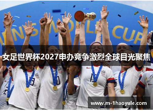 女足世界杯2027申办竞争激烈全球目光聚焦