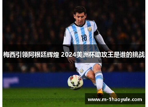 梅西引领阿根廷辉煌 2024美洲杯助攻王是谁的挑战