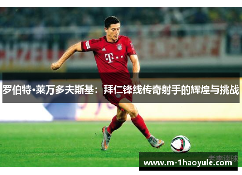 罗伯特·莱万多夫斯基：拜仁锋线传奇射手的辉煌与挑战
