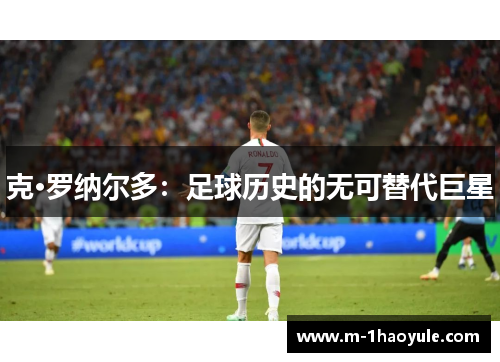 克·罗纳尔多：足球历史的无可替代巨星